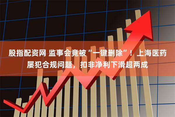 股指配资网 监事会竟被“一键删除”！上海医药屡犯合规问题，扣非净利下滑超两成