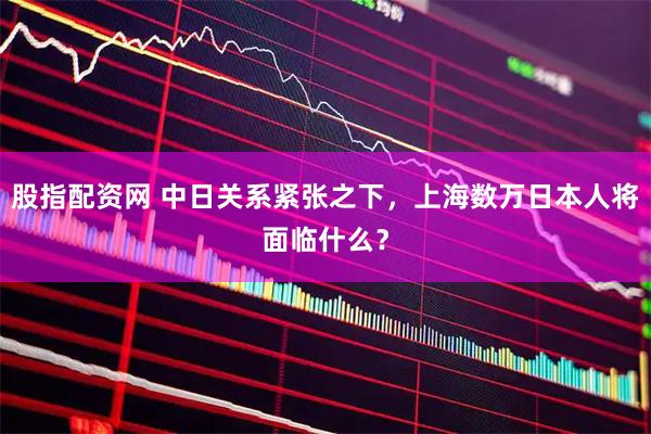 股指配资网 中日关系紧张之下，上海数万日本人将面临什么？