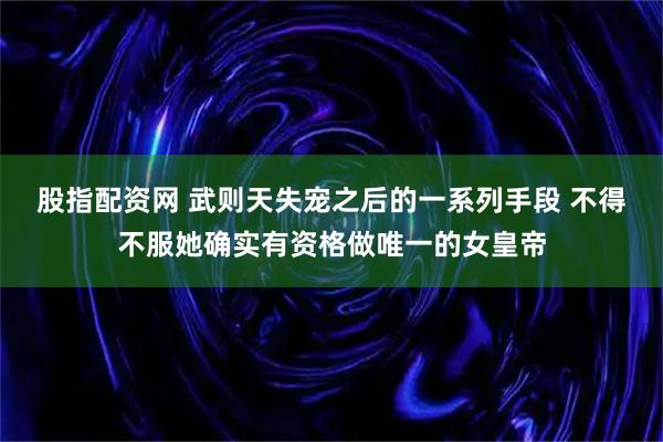 股指配资网 武则天失宠之后的一系列手段 不得不服她确实有资格做唯一的女皇帝